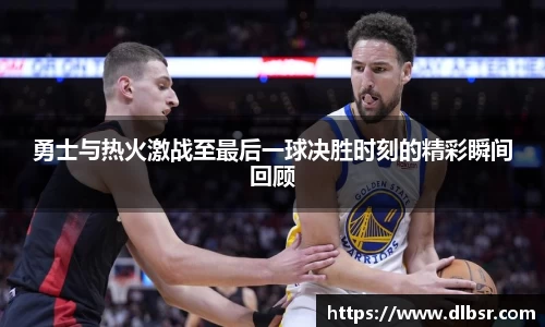 勇士与热火激战至最后一球决胜时刻的精彩瞬间回顾